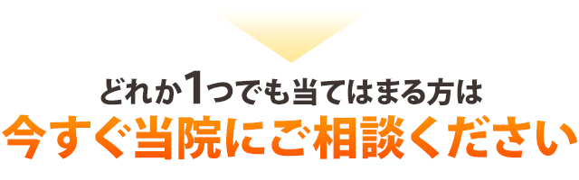 どれか１つでも当てはまる方は今すぐ当院にご相談ください。