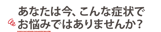 あなたは今、こんな症状でお悩みではありませんか？